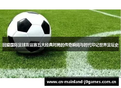 回望国际足球友谊赛五大经典对局的传奇瞬间与时代印记世界足坛史