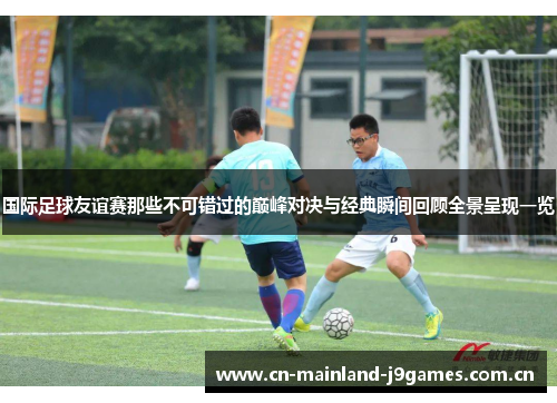 国际足球友谊赛那些不可错过的巅峰对决与经典瞬间回顾全景呈现一览