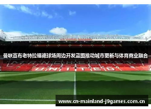 曼联宣布老特拉福德球场周边开发蓝图推动城市更新与体育商业融合