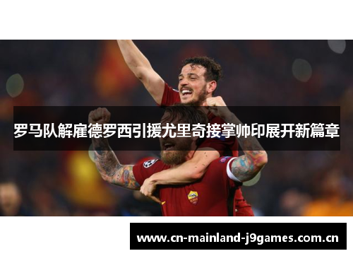 罗马队解雇德罗西引援尤里奇接掌帅印展开新篇章
